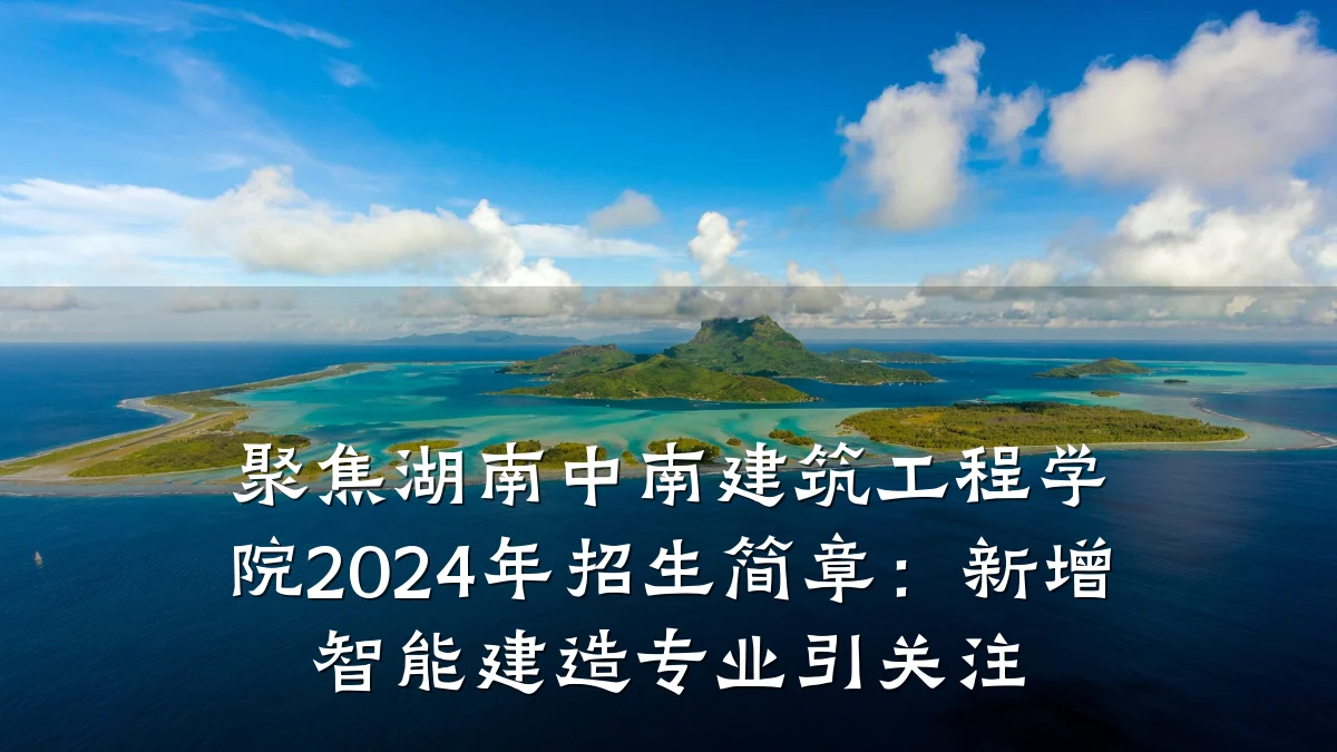聚焦湖南中南建筑工程学院2024年招生简章：新增智能建造专业引关注